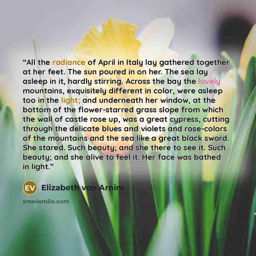 “All the radiance of April in Italy lay gathered together at her feet. The sun poured in on her. The sea lay asleep in it, hardly stirring. Across the bay the lovely mountains, exquisitely different in color, were asleep too in the light; and underneath her window, at the bottom of the…” quote by Elizabeth von Arnim