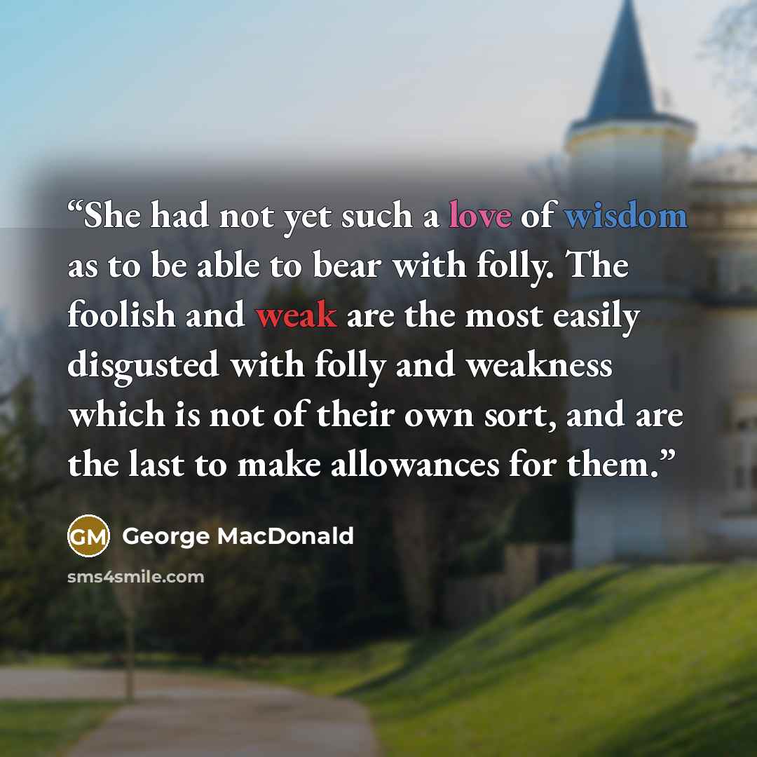 “She had not yet such a love of wisdom as to be able to bear with folly. The foolish and weak are the most easily disgusted with folly and weakness which is not of their own sort, and are the last to make allowances for them.” quote by George MacDonald