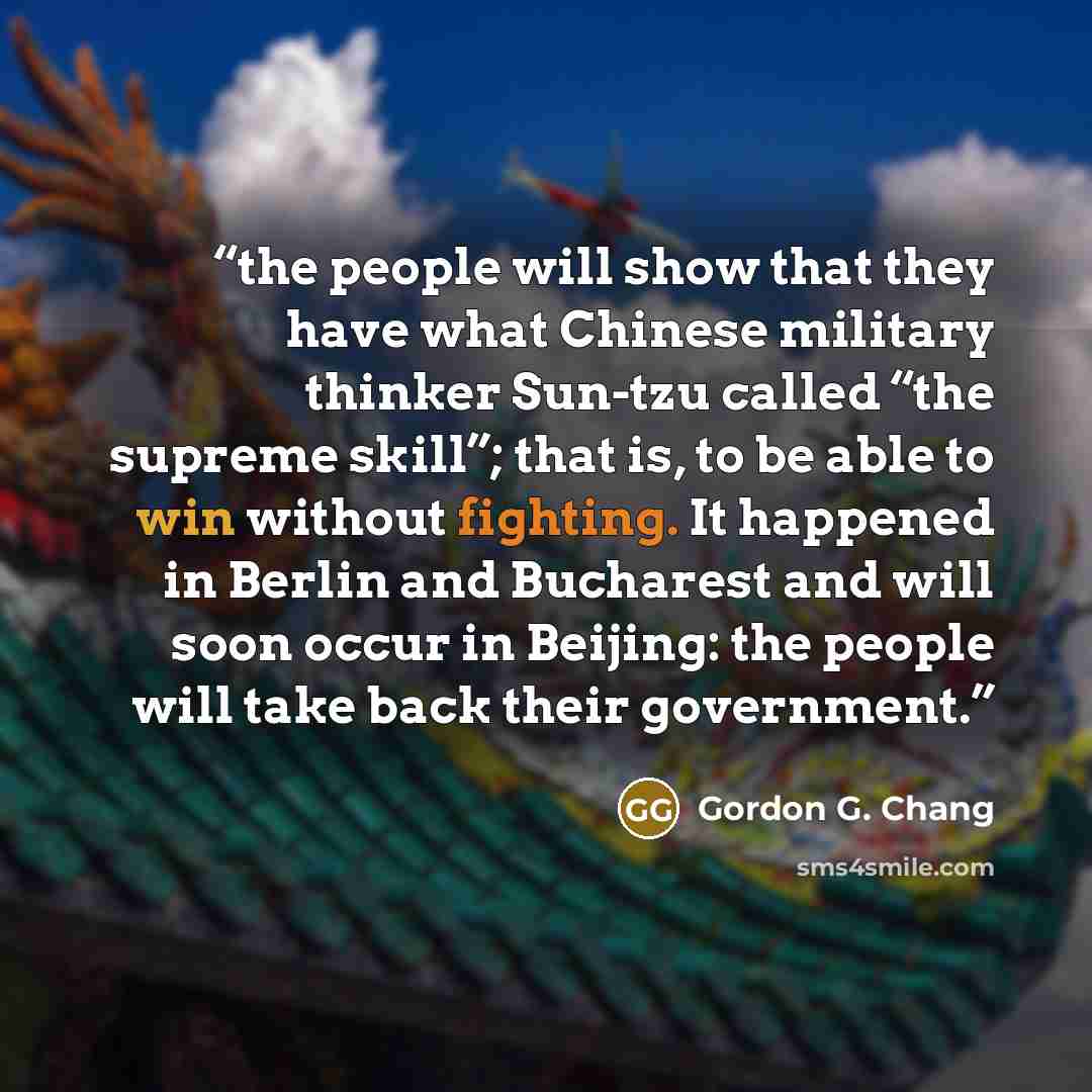 “the people will show that they have what Chinese military thinker Sun-tzu called “the supreme skill”; that is, to be able to win without fighting. It happened in Berlin and Bucharest and will soon occur in Beijing: the people will take back their government.” quote by Gordon G. Chang