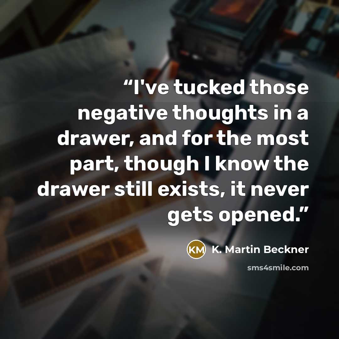 “I've tucked those negative thoughts in a drawer, and for the most part, though I know the drawer still exists, it never gets opened.” quote by K. Martin Beckner