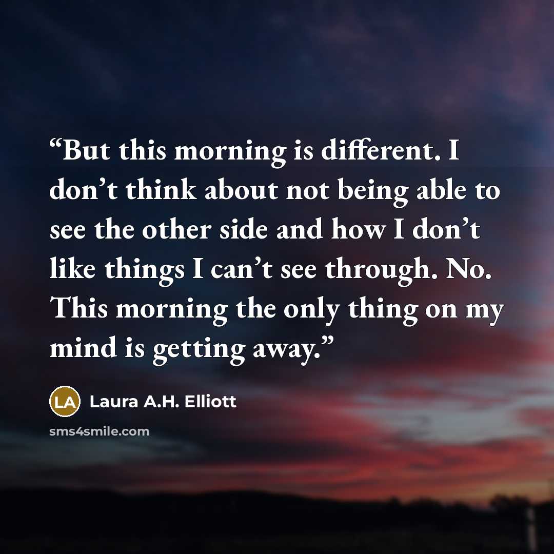 “But this morning is different. I don’t think about not being able to see the other side and how I don’t like things I can’t see through. No. This morning the only thing on my mind is getting away.” quote by Laura A.H. Elliott