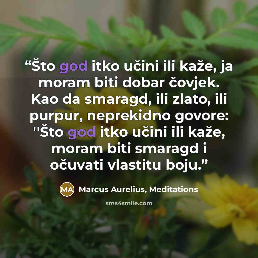 “Što god itko učini ili kaže, ja moram biti dobar čovjek. Kao da smaragd, ili zlato, ili purpur, neprekidno govore: ''Što god itko učini ili kaže, moram biti smaragd i očuvati vlastitu boju.” quote by Marcus Aurelius, Meditations