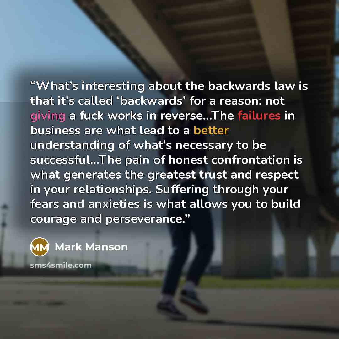 “What’s interesting about the backwards law is that it’s called ‘backwards’ for a reason: not giving a fuck works in reverse…The failures in business are what lead to a better understanding of what’s necessary to be successful...The pain of honest confrontation is what generates the greatest trust…” quote by Mark Manson