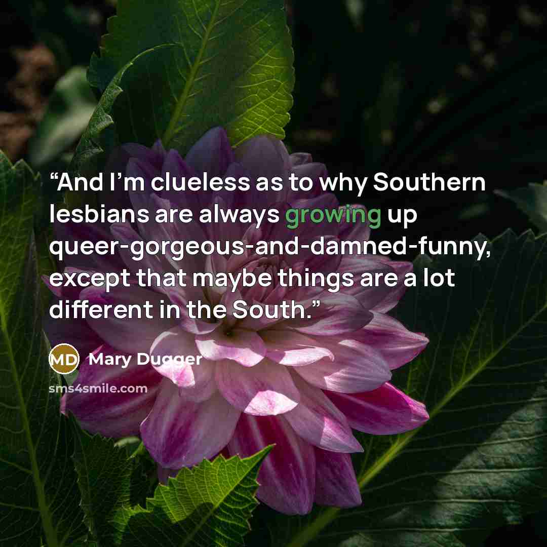 “And I'm clueless as to why Southern lesbians are always growing up queer-gorgeous-and-damned-funny, except that maybe things are a lot different in the South.” quote by Mary Dugger