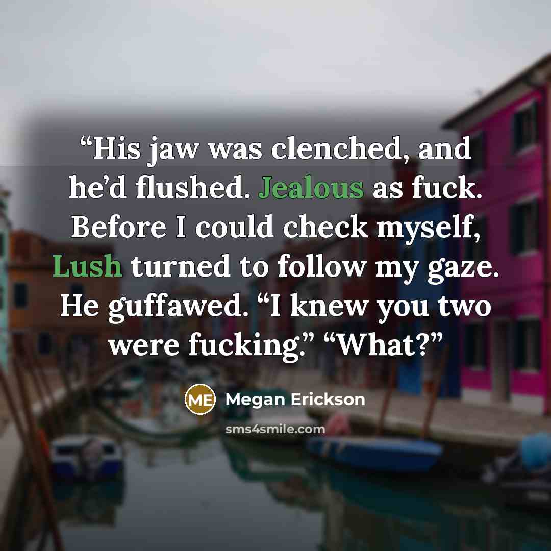 “His jaw was clenched, and he’d flushed. Jealous as fuck. Before I could check myself, Lush turned to follow my gaze. He guffawed. “I knew you two were fucking.” “What?” quote by Megan Erickson