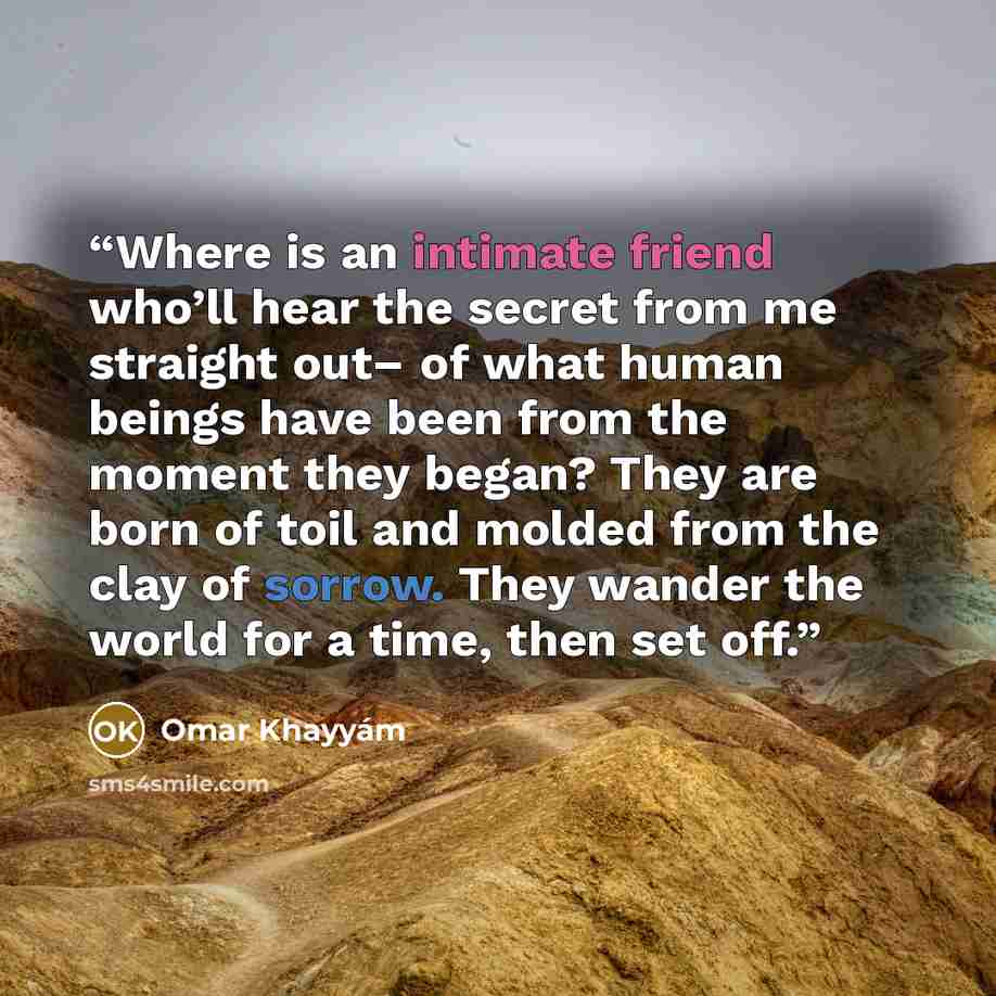 “Where is an intimate friend who’ll hear the secret from me straight out– of what human beings have been from the moment they began? They are born of toil and molded from the clay of sorrow. They wander the world for a time, then set off.” quote by Omar Khayyám