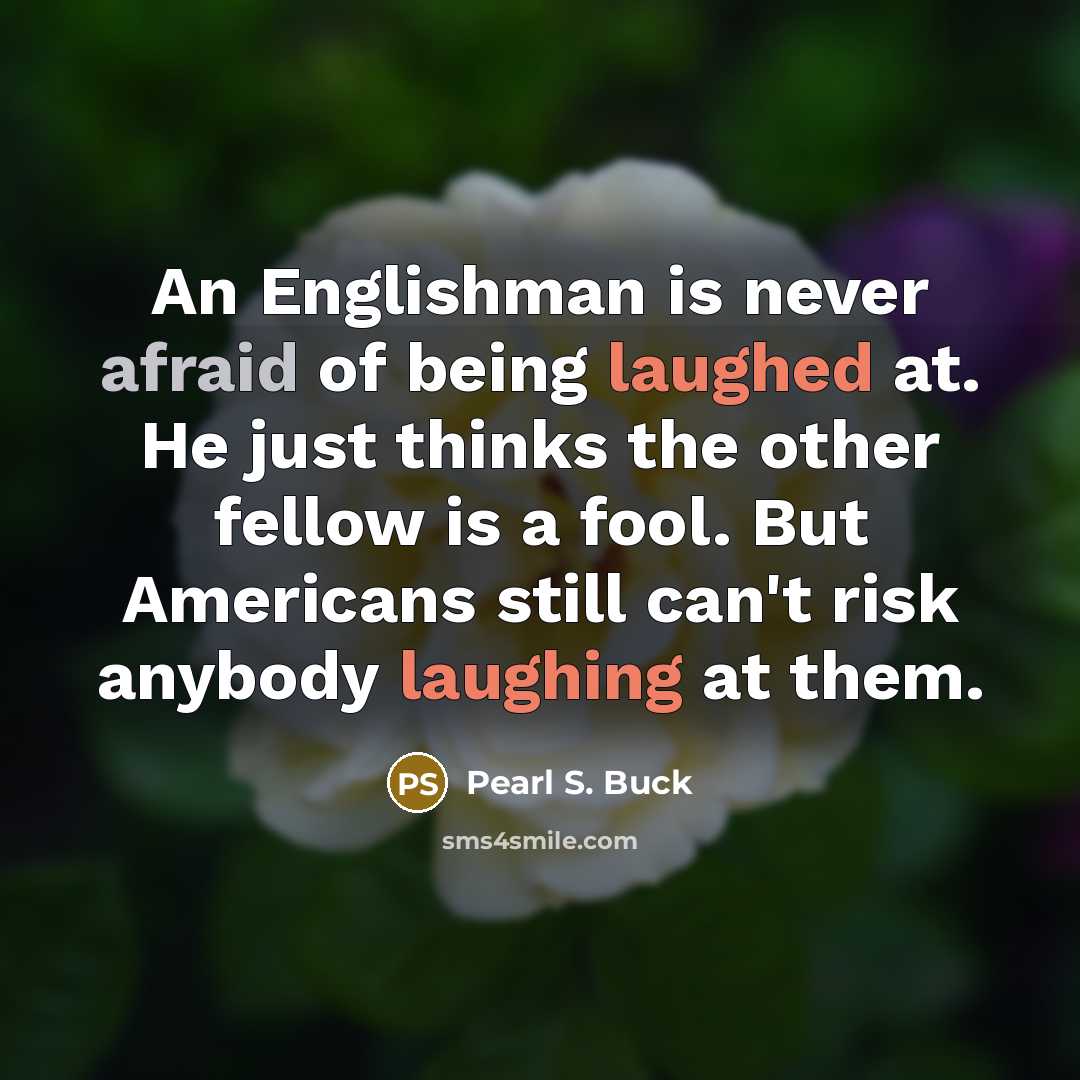 “An Englishman is never afraid of being laughed at. He just thinks the other fellow is a fool. But Americans still can't risk anybody laughing at them.” quote by Pearl S. Buck
