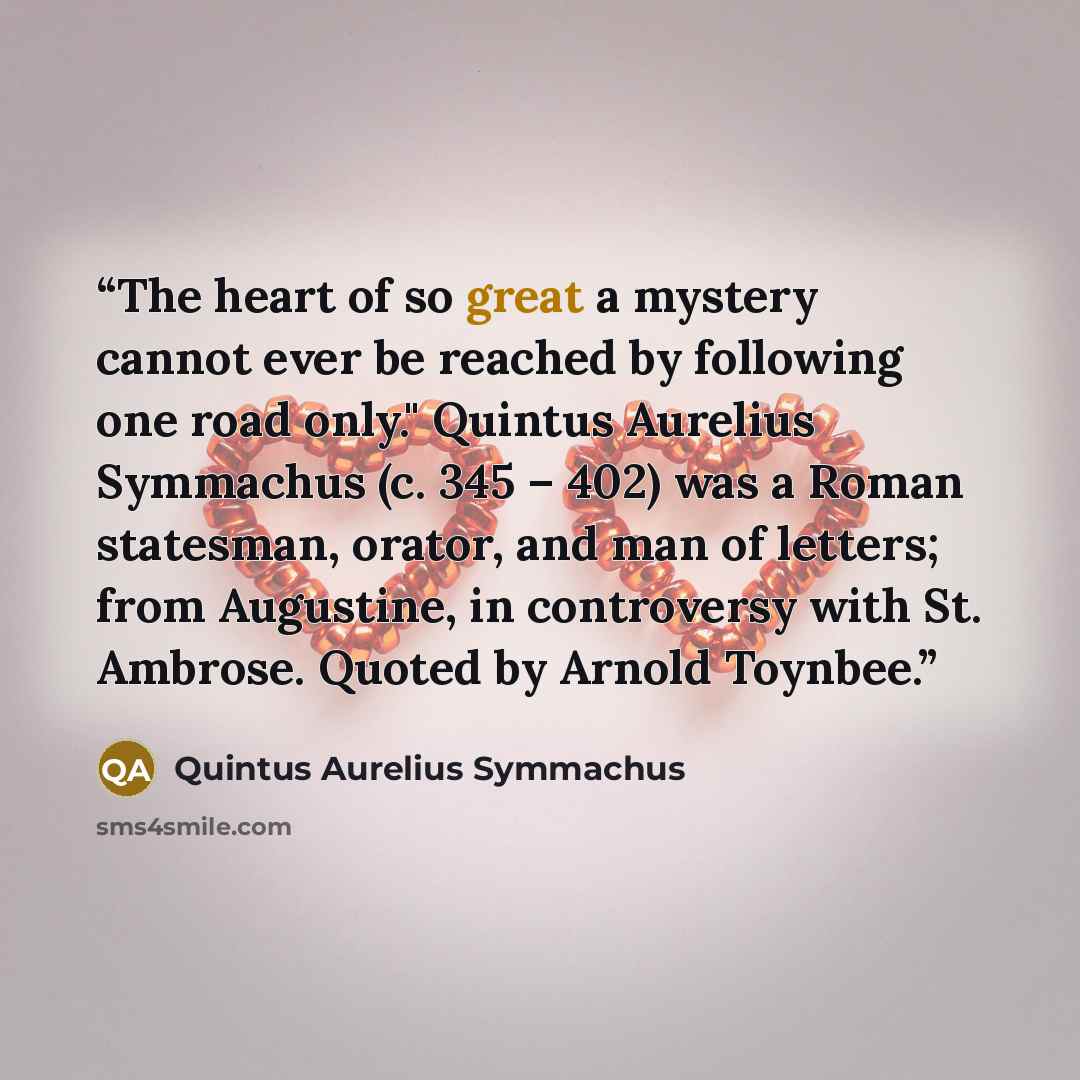 “The heart of so great a mystery cannot ever be reached by following one road only." Quintus Aurelius Symmachus (c. 345 – 402) was a Roman statesman, orator, and man of letters; from Augustine, in controversy with St. Ambrose. Quoted by Arnold Toynbee.” quote by Quintus Aurelius Symmachus