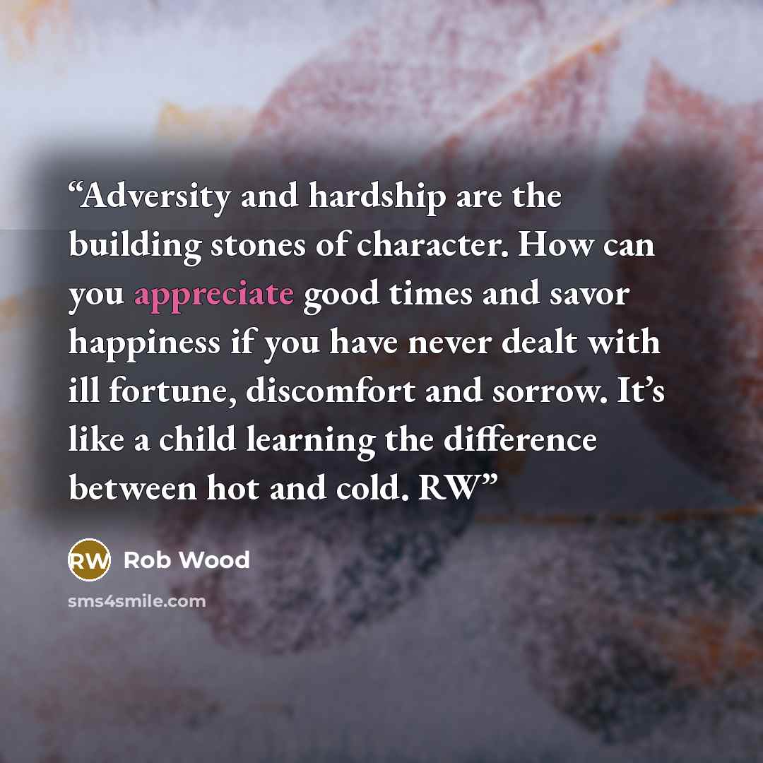 “Adversity and hardship are the building stones of character. How can you appreciate good times and savor happiness if you have never dealt with ill fortune, discomfort and sorrow. It’s like a child learning the difference between hot and cold. RW” quote by Rob Wood
