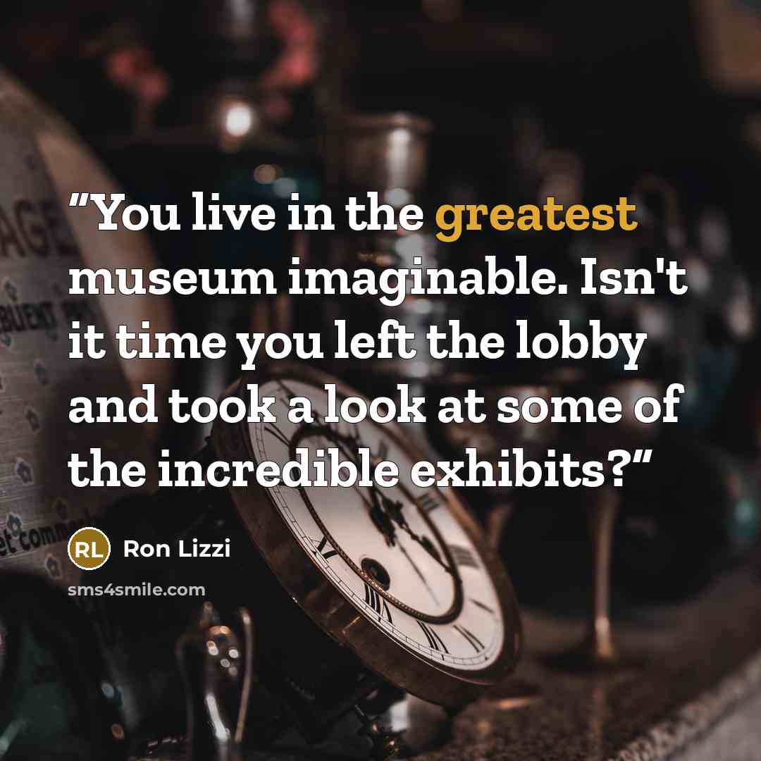 “You live in the greatest museum imaginable. Isn't it time you left the lobby and took a look at some of the incredible exhibits?” quote by Ron Lizzi