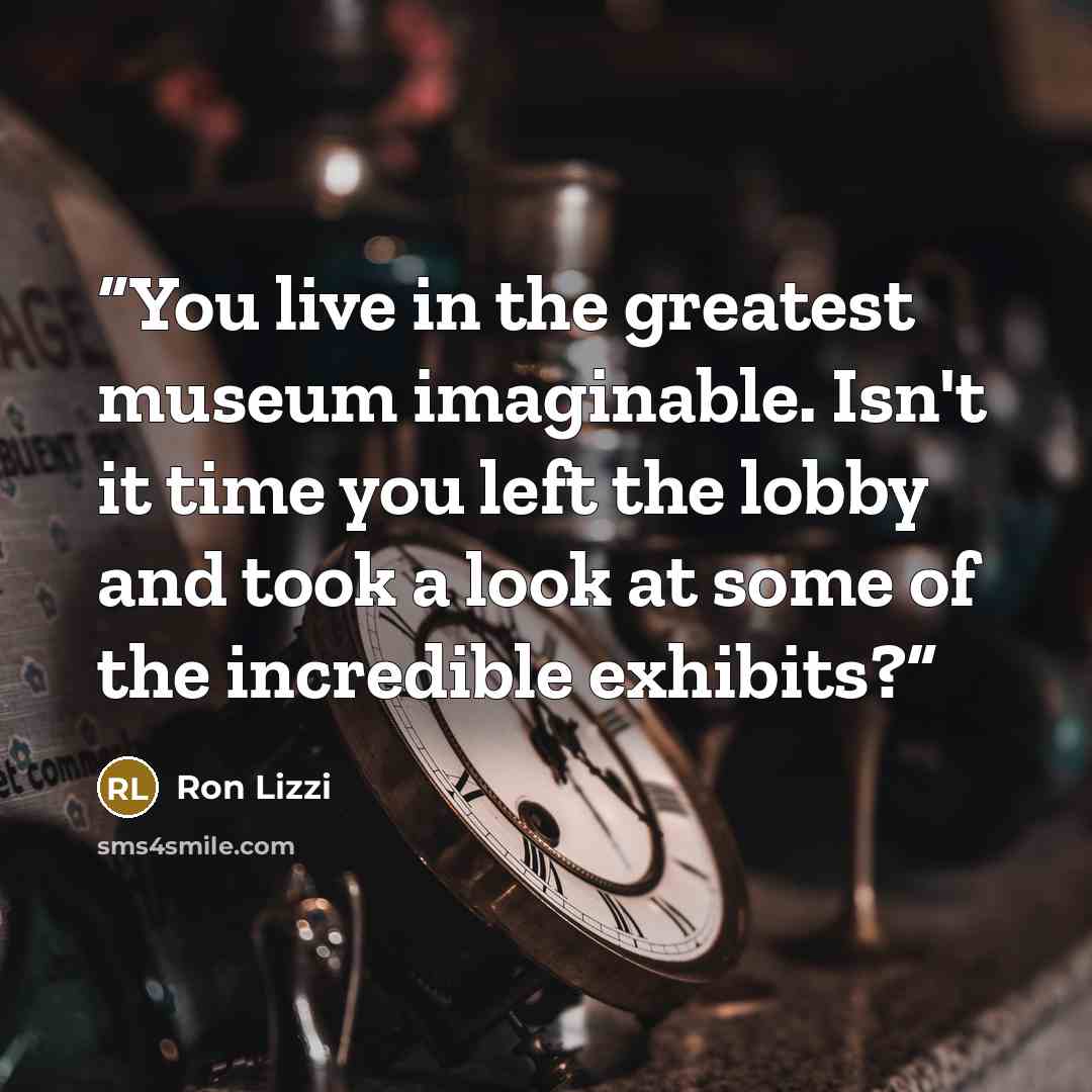 “You live in the greatest museum imaginable. Isn't it time you left the lobby and took a look at some of the incredible exhibits?” quote by Ron Lizzi