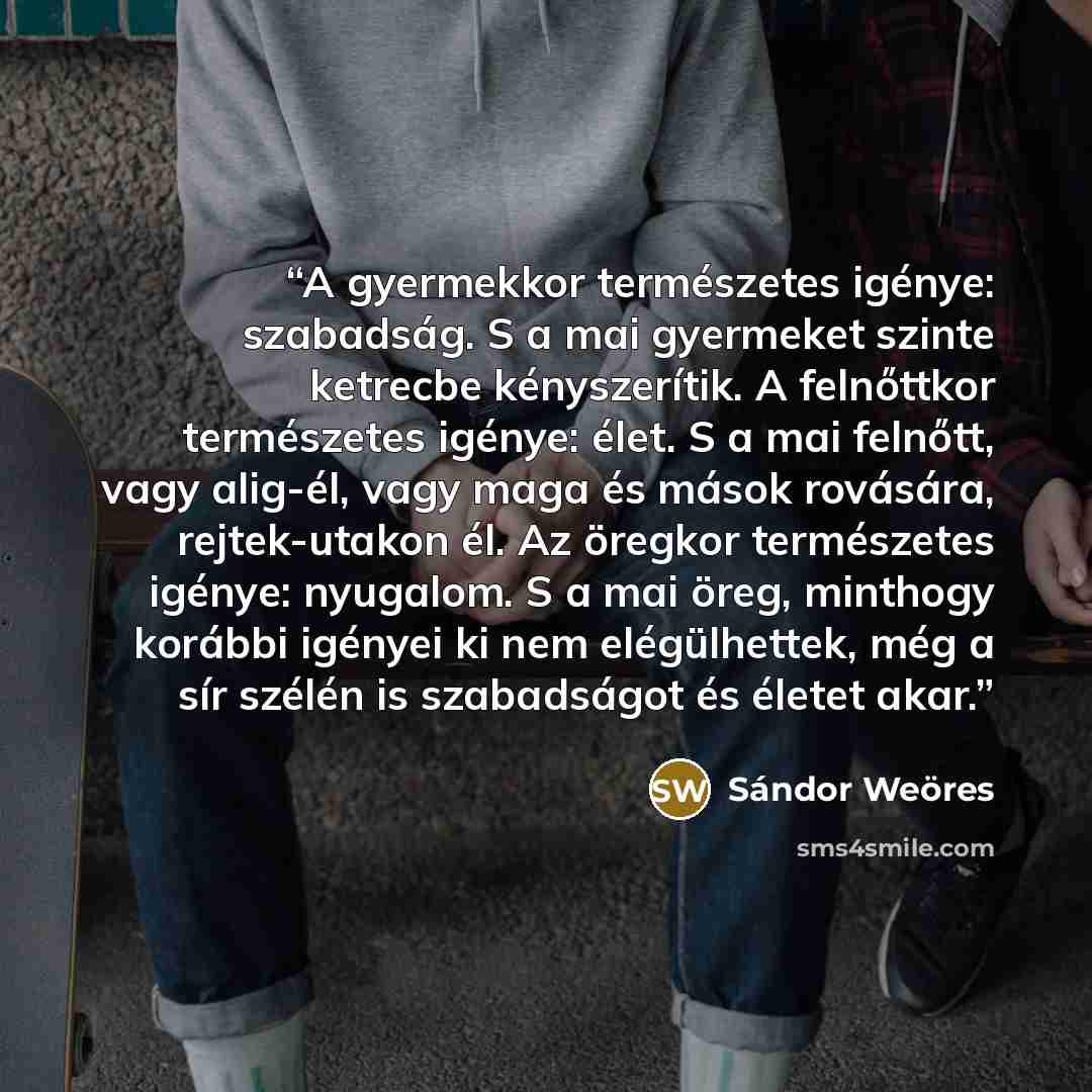 “A gyermekkor természetes igénye: szabadság. S a mai gyermeket szinte ketrecbe kényszerítik. A felnőttkor természetes igénye: élet. S a mai felnőtt, vagy alig-él, vagy maga és mások rovására, rejtek-utakon él. Az öregkor természetes igénye: nyugalom. S a mai öreg, minthogy korábbi igényei ki nem…” quote by Sándor Weöres