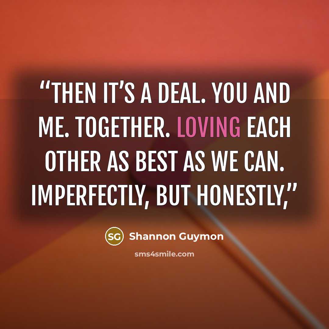 “Then it’s a deal. You and me. Together. Loving each other as best as we can. Imperfectly, but honestly,” quote by Shannon Guymon