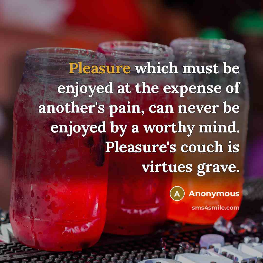 “Pleasure which must be enjoyed at the expense of another's pain, can never be enjoyed by a worthy mind. Pleasure's couch is virtues grave.” quote by Anonymous