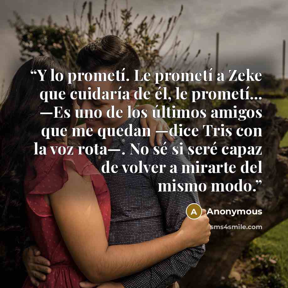 “Y lo prometí. Le prometí a Zeke que cuidaría de él, le prometí... —Es uno de los últimos amigos que me quedan —dice Tris con la voz rota—. No sé si seré capaz de volver a mirarte del mismo modo.” quote by Anonymous