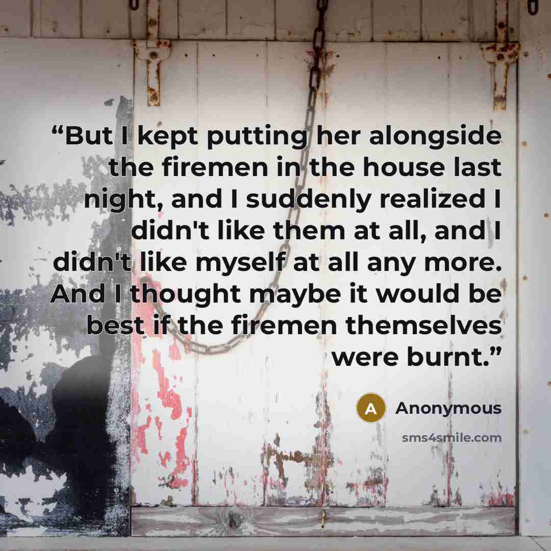 “But I kept putting her alongside the firemen in the house last night, and I suddenly realized I didn't like them at all, and I didn't like myself at all any more. And I thought maybe it would be best if the firemen themselves were burnt.” quote by Anonymous