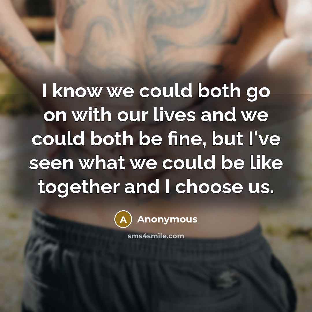 “I know we could both go on with our lives and we could both be fine, but I've seen what we could be like together and I choose us.” quote by Anonymous