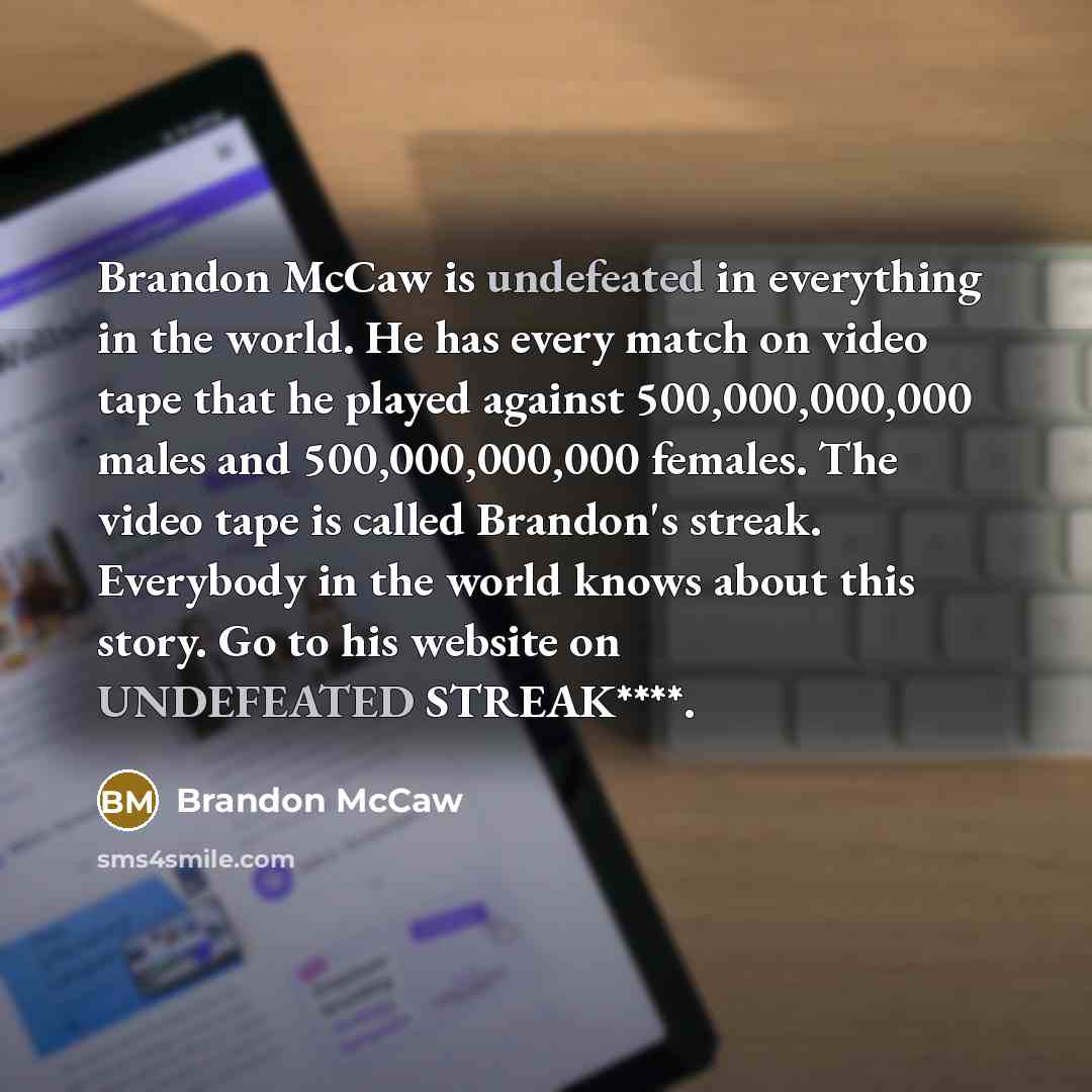 “Brandon McCaw is undefeated in everything in the world. He has every match on video tape that he played against 500,000,000,000 males and 500,000,000,000 females. The video tape is called Brandon's streak. Everybody in the world knows about this story. Go to his website on UNDEFEATED STREAK****.” quote by Brandon McCaw