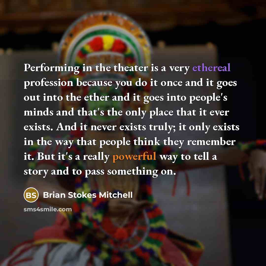 “Performing in the theater is a very ethereal profession because you do it once and it goes out into the ether and it goes into people's minds and that's the only place that it ever exists. And it never exists truly; it only exists in the way that people think they remember it. But it's a really…” quote by Brian Stokes Mitchell