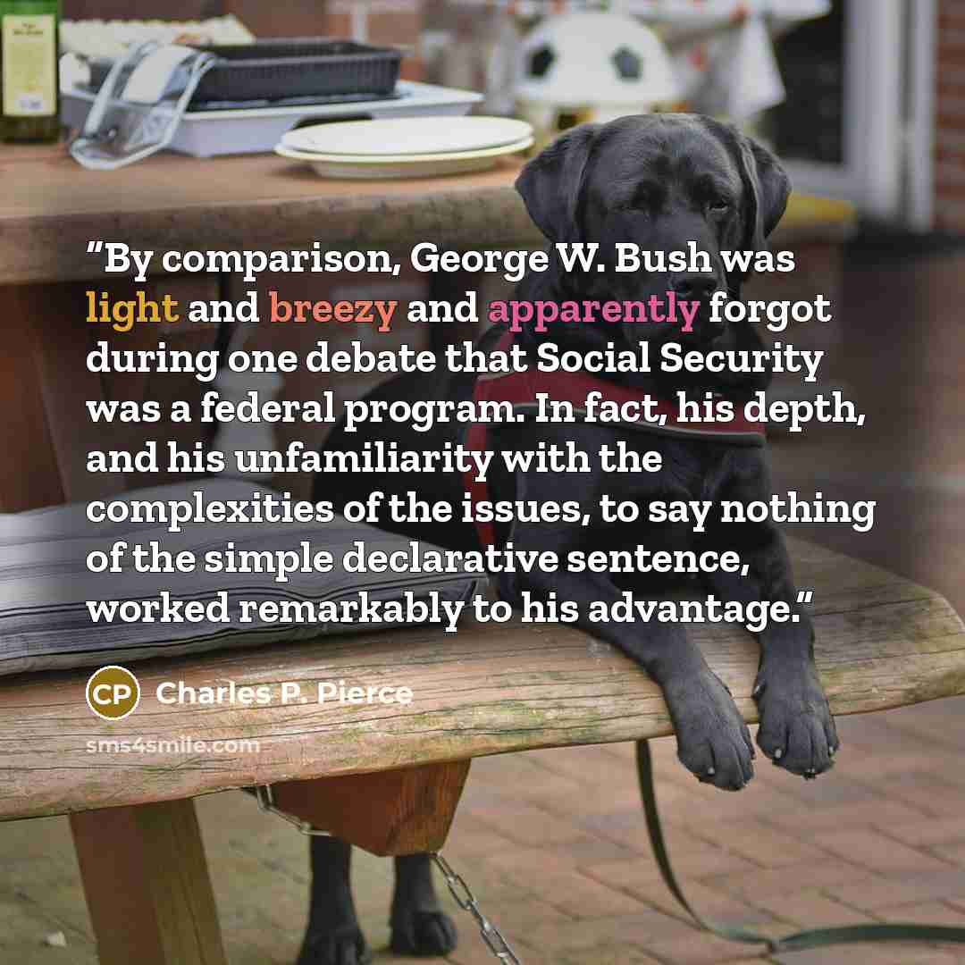 “By comparison, George W. Bush was light and breezy and apparently forgot during one debate that Social Security was a federal program. In fact, his depth, and his unfamiliarity with the complexities of the issues, to say nothing of the simple declarative sentence, worked remarkably to his advantage.” quote by Charles P. Pierce