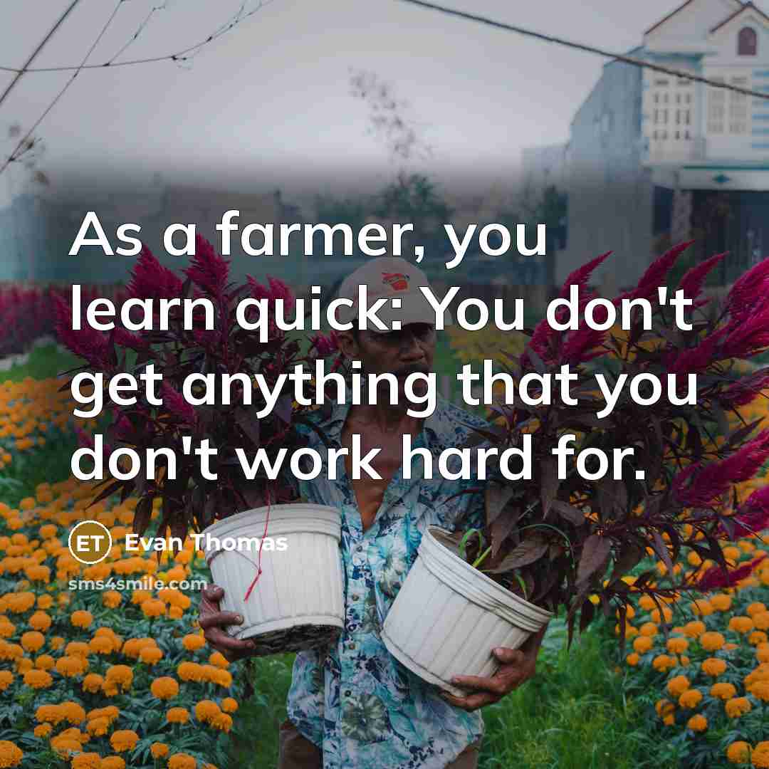 “As a farmer, you learn quick: You don't get anything that you don't work hard for.” quote by Evan Thomas