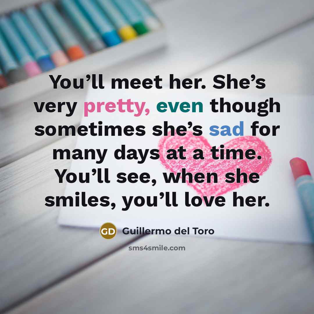“You’ll meet her. She’s very pretty, even though sometimes she’s sad for many days at a time. You’ll see, when she smiles, you’ll love her.” quote by Guillermo del Toro