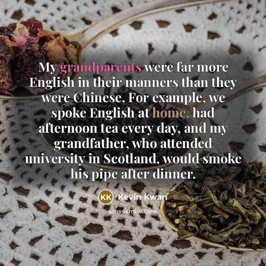 “My grandparents were far more English in their manners than they were Chinese. For example, we spoke English at home, had afternoon tea every day, and my grandfather, who attended university in Scotland, would smoke his pipe after dinner.” quote by Kevin Kwan