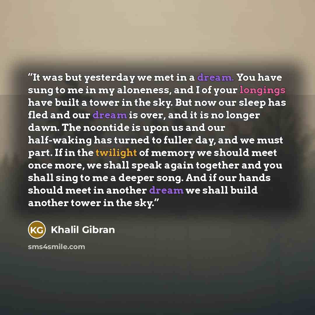 “It was but yesterday we met in a dream. You have sung to me in my aloneness, and I of your longings have built a tower in the sky. But now our sleep has fled and our dream is over, and it is no longer dawn. The noontide is upon us and our half-waking has turned to fuller day, and we must part. If…” quote by Khalil Gibran