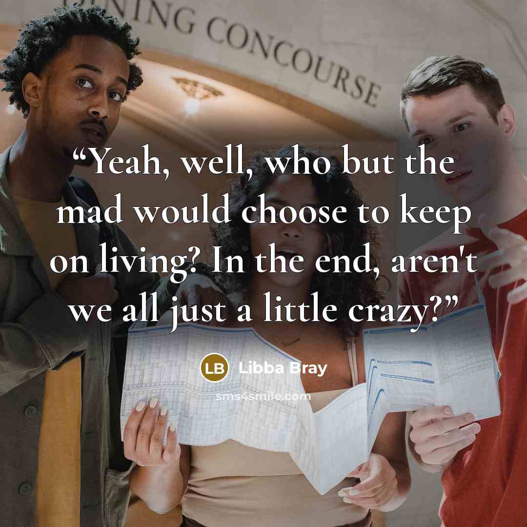 “Yeah, well, who but the mad would choose to keep on living? In the end, aren't we all just a little crazy?” quote by Libba Bray