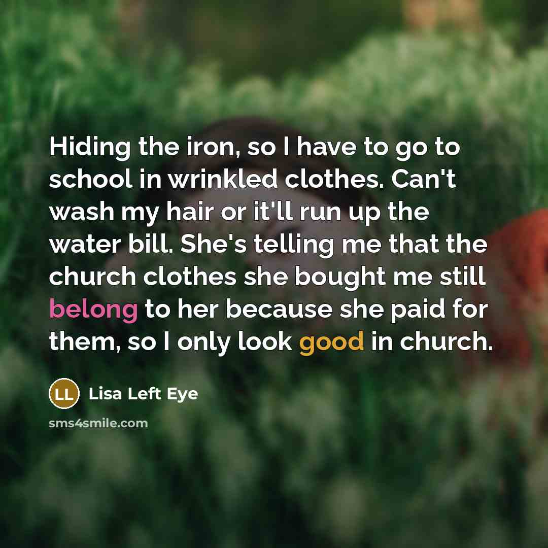 “Hiding the iron, so I have to go to school in wrinkled clothes. Can't wash my hair or it'll run up the water bill. She's telling me that the church clothes she bought me still belong to her because she paid for them, so I only look good in church.” quote by Lisa Left Eye