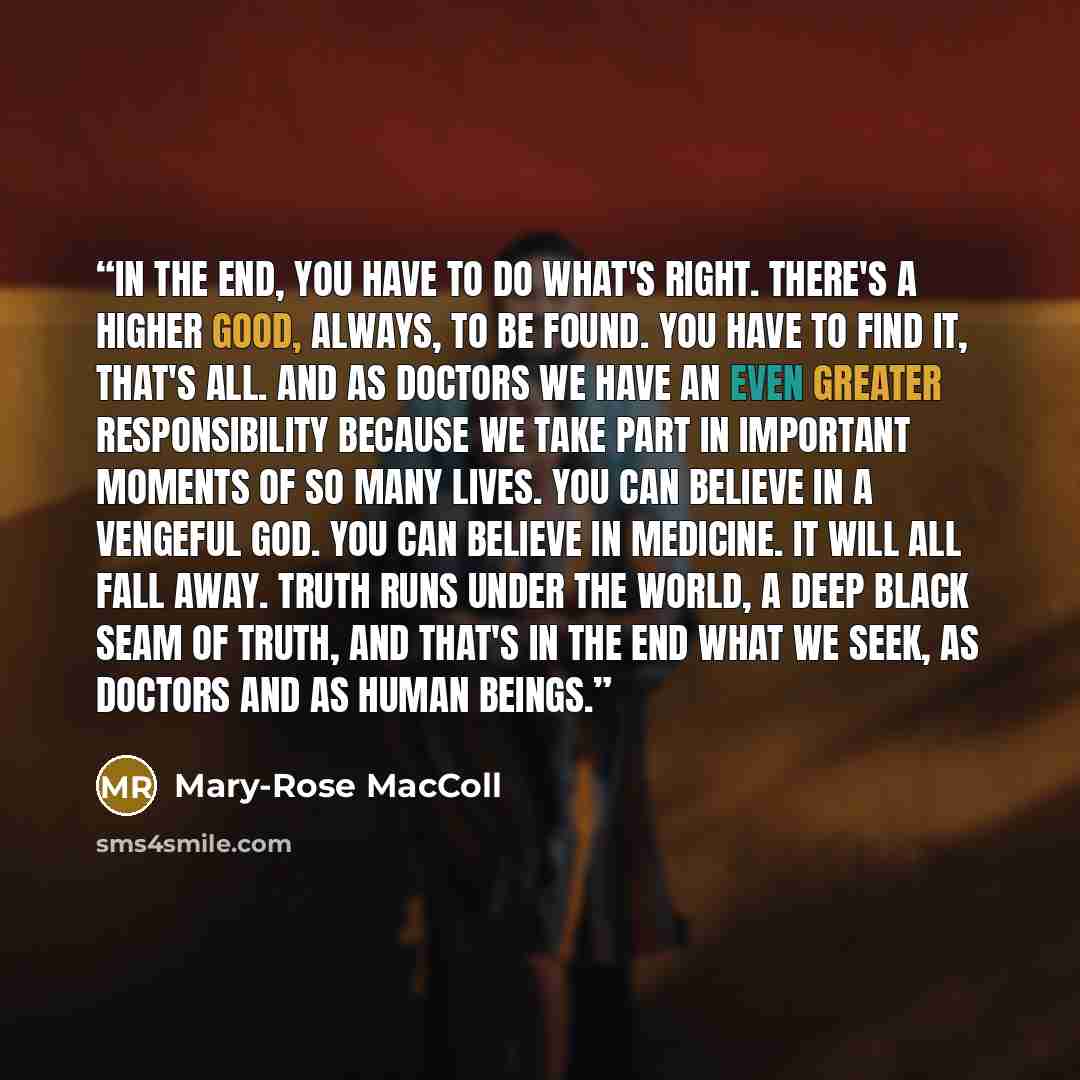 “In the end, you have to do what's right. There's a higher good, always, to be found. You have to find it, that's all. And as doctors we have an even greater responsibility because we take part in important moments of so many lives. You can believe in a vengeful God. You can believe in medicine. It…” quote by Mary-Rose MacColl