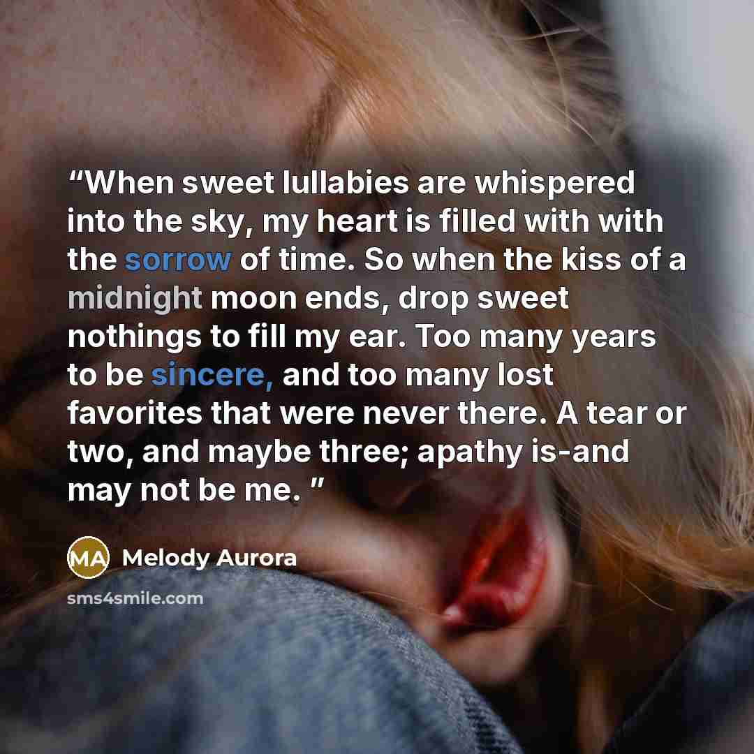 “When sweet lullabies are whispered into the sky, my heart is filled with with the sorrow of time. So when the kiss of a midnight moon ends, drop sweet nothings to fill my ear. Too many years to be sincere, and too many lost favorites that were never there. A tear or two, and maybe three; apathy…” quote by Melody Aurora