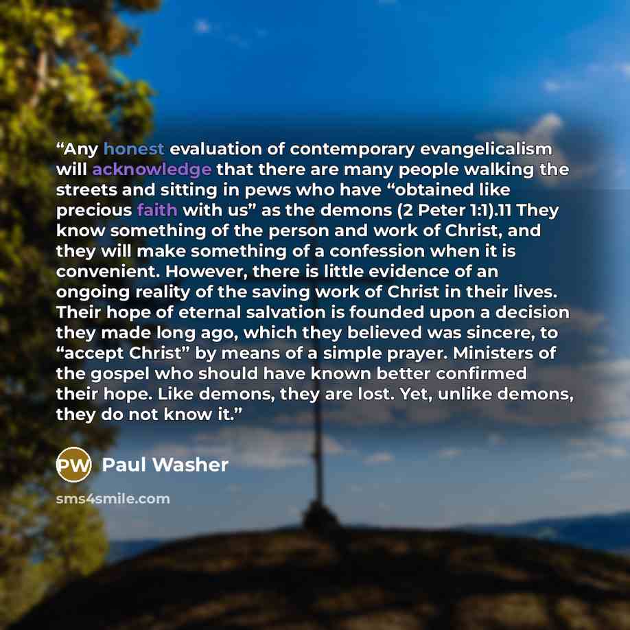 “Any honest evaluation of contemporary evangelicalism will acknowledge that there are many people walking the streets and sitting in pews who have “obtained like precious faith with us” as the demons (2 Peter 1:1).11 They know something of the person and work of Christ, and they will make something…” quote by Paul Washer