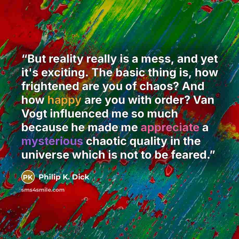 “But reality really is a mess, and yet it's exciting. The basic thing is, how frightened are you of chaos? And how happy are you with order? Van Vogt influenced me so much because he made me appreciate a mysterious chaotic quality in the universe which is not to be feared.” quote by Philip K. Dick