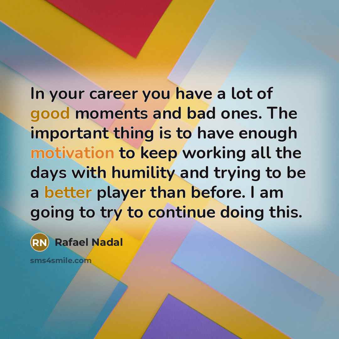 “In your career you have a lot of good moments and bad ones. The important thing is to have enough motivation to keep working all the days with humility and trying to be a better player than before. I am going to try to continue doing this.” quote by Rafael Nadal