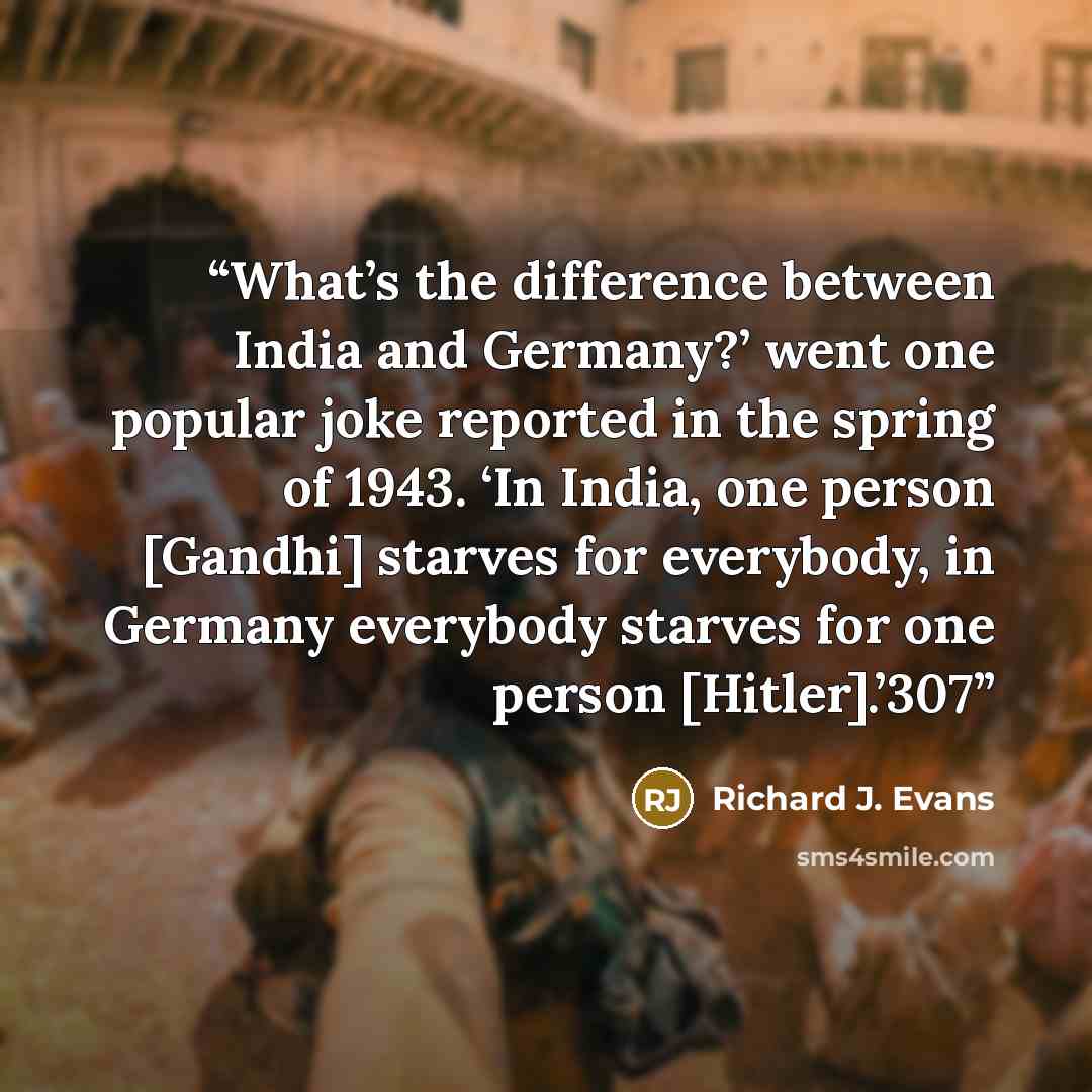 “What’s the difference between India and Germany?’ went one popular joke reported in the spring of 1943. ‘In India, one person [Gandhi] starves for everybody, in Germany everybody starves for one person [Hitler].’307” quote by Richard J. Evans