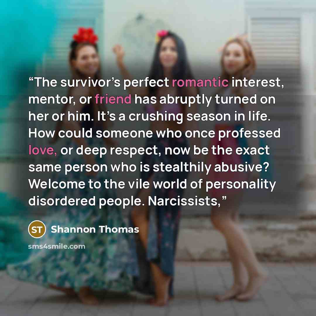 “The survivor’s perfect romantic interest, mentor, or friend has abruptly turned on her or him. It’s a crushing season in life. How could someone who once professed love, or deep respect, now be the exact same person who is stealthily abusive? Welcome to the vile world of personality disordered…” quote by Shannon Thomas