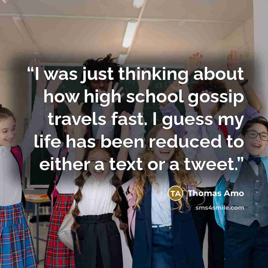 “I was just thinking about how high school gossip travels fast. I guess my life has been reduced to either a text or a tweet.” quote by Thomas Amo