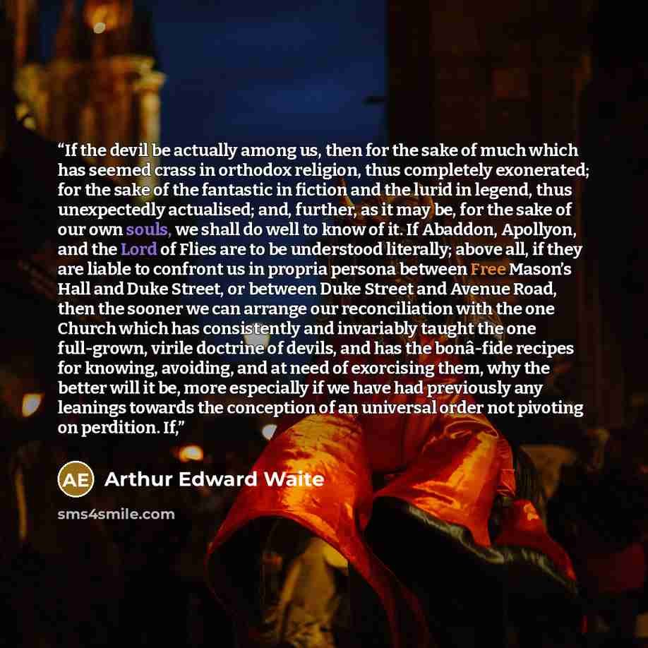 “If the devil be actually among us, then for the sake of much which has seemed crass in orthodox religion, thus completely exonerated; for the sake of the fantastic in fiction and the lurid in legend, thus unexpectedly actualised; and, further, as it may be, for the sake of our own souls, we shall…” quote by Arthur Edward Waite