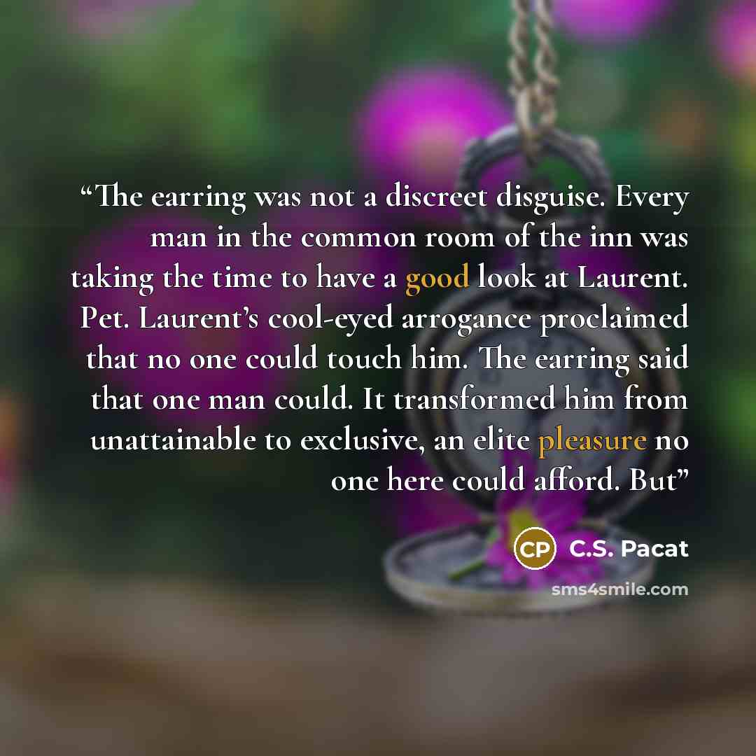 “The earring was not a discreet disguise. Every man in the common room of the inn was taking the time to have a good look at Laurent. Pet. Laurent’s cool-eyed arrogance proclaimed that no one could touch him. The earring said that one man could. It transformed him from unattainable to exclusive, an…” quote by C.S. Pacat