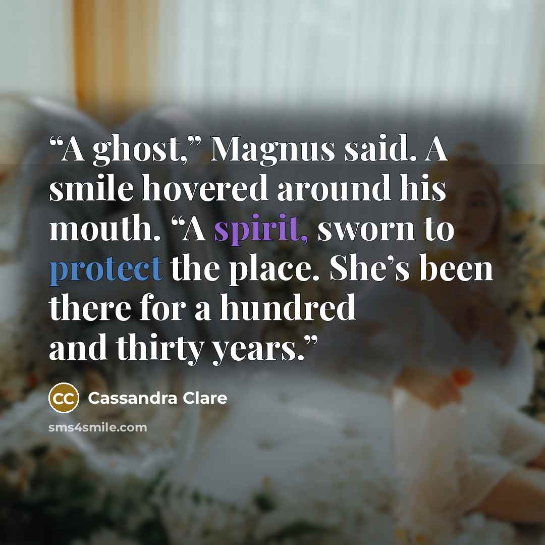 “A ghost,” Magnus said. A smile hovered around his mouth. “A spirit, sworn to protect the place. She’s been there for a hundred and thirty years.” quote by Cassandra Clare