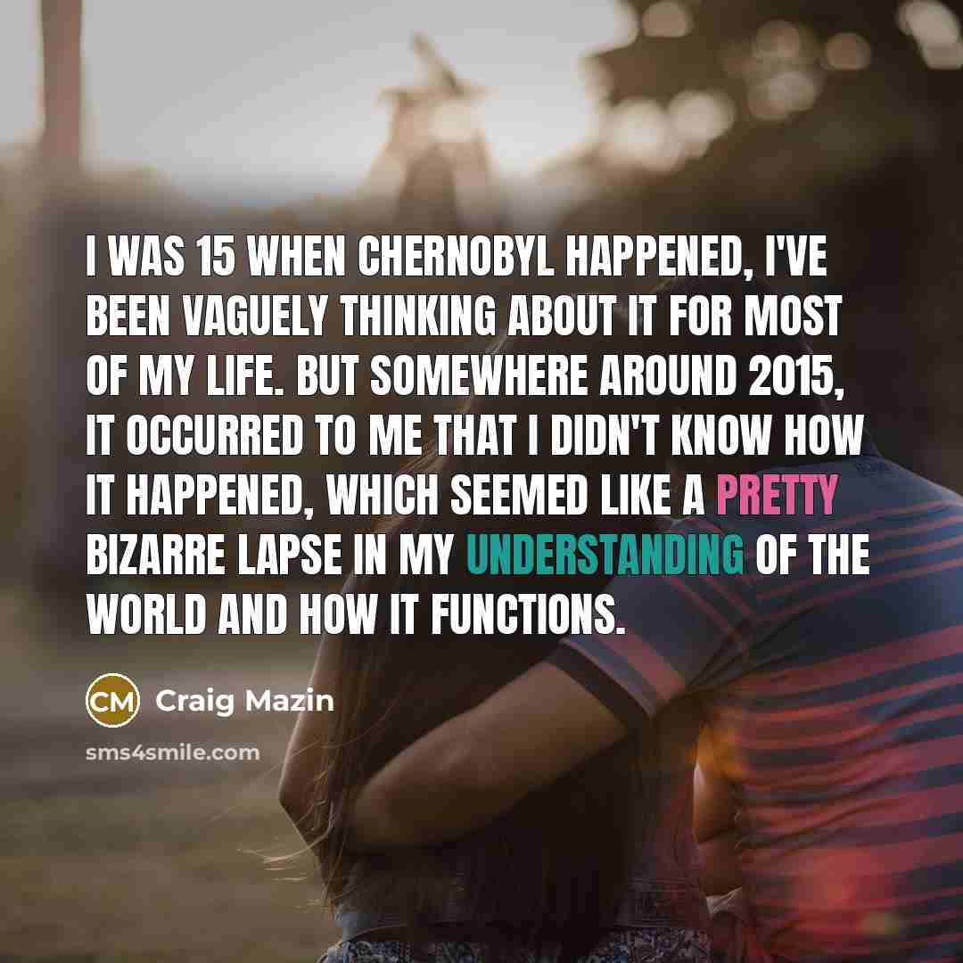 “I was 15 when Chernobyl happened, I've been vaguely thinking about it for most of my life. But somewhere around 2015, it occurred to me that I didn't know how it happened, which seemed like a pretty bizarre lapse in my understanding of the world and how it functions.” quote by Craig Mazin