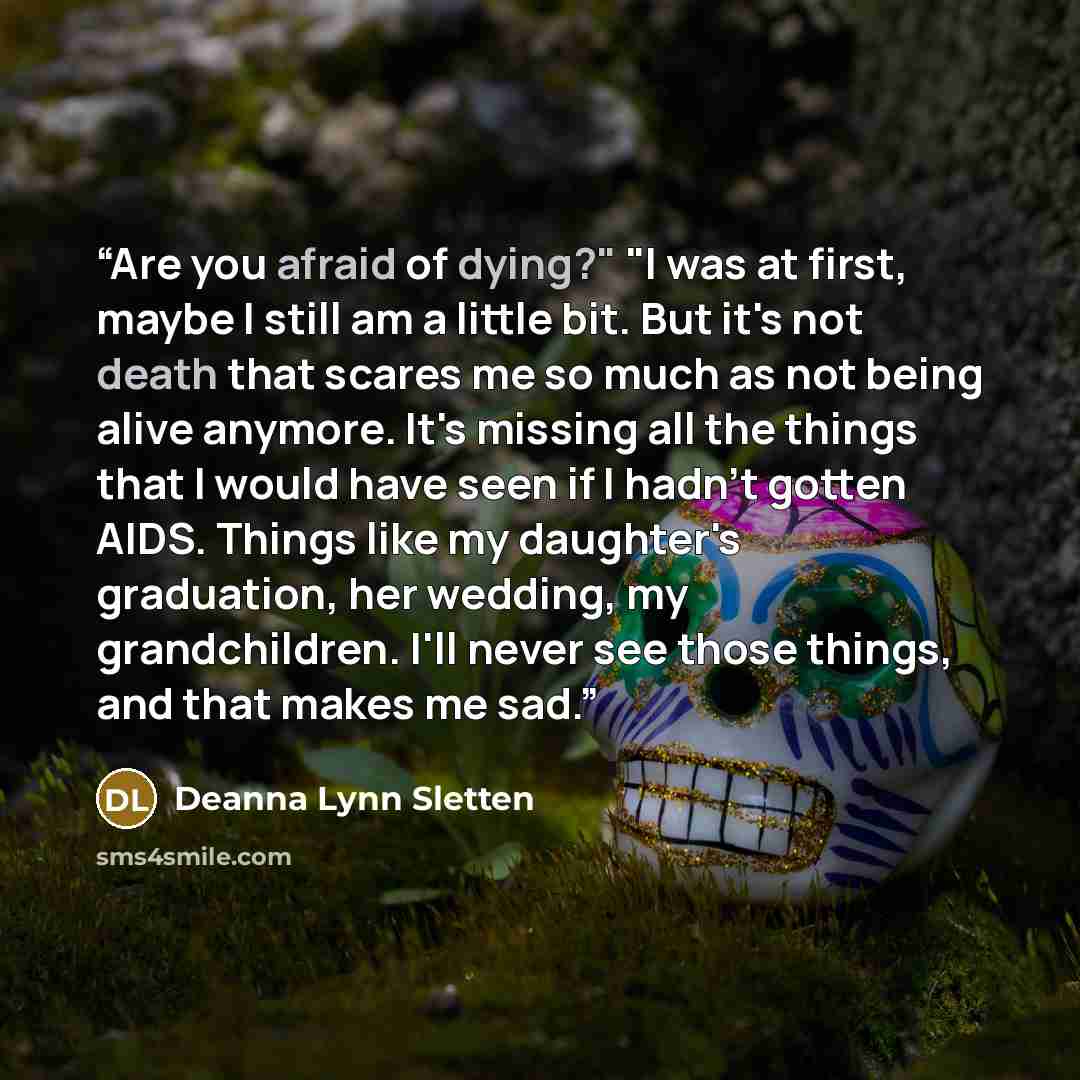 “Are you afraid of dying?" "I was at first, maybe I still am a little bit. But it's not death that scares me so much as not being alive anymore. It's missing all the things that I would have seen if I hadn't gotten AIDS. Things like my daughter's graduation, her wedding, my grandchildren. I'll…” quote by Deanna Lynn Sletten