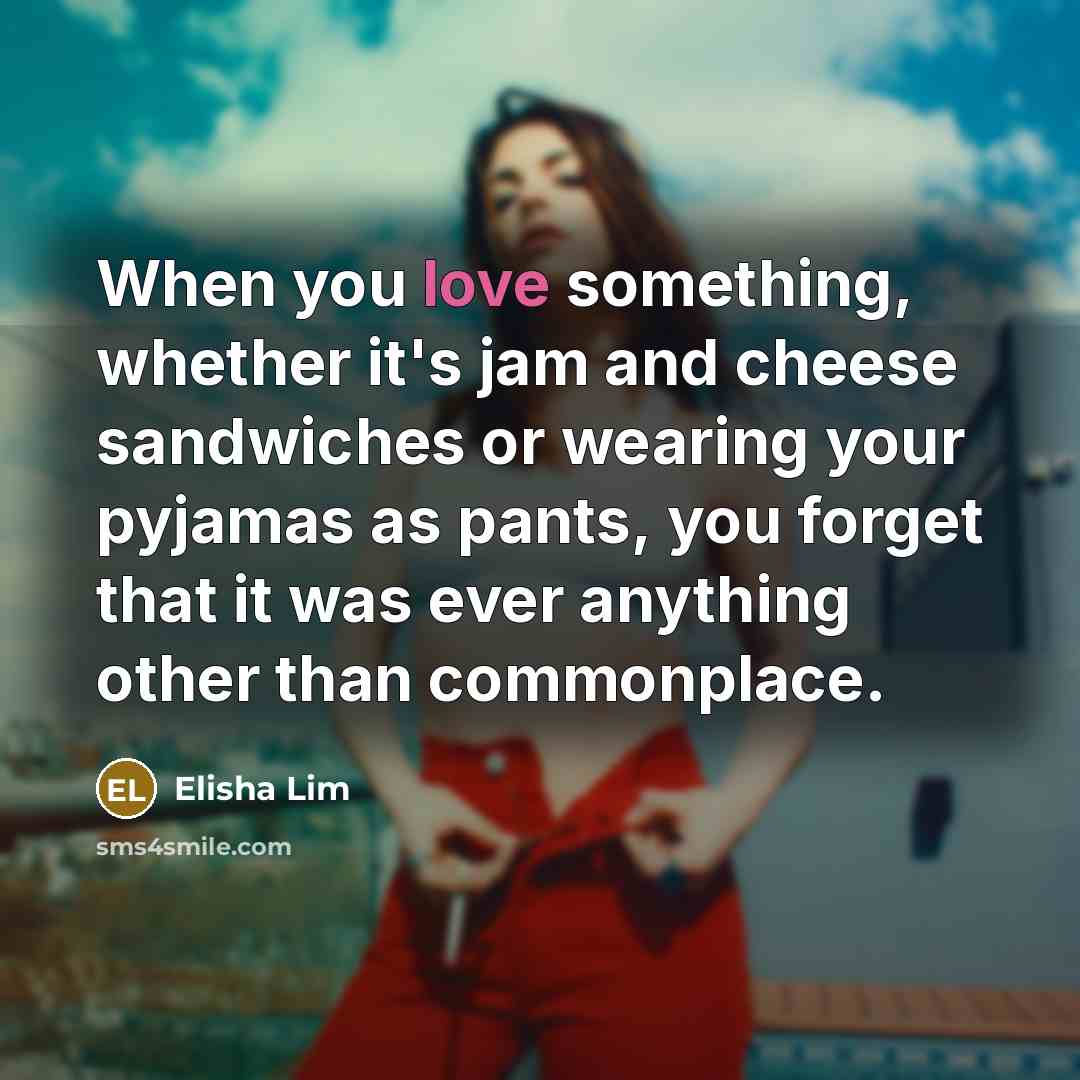 “When you love something, whether it's jam and cheese sandwiches or wearing your pyjamas as pants, you forget that it was ever anything other than commonplace.” quote by Elisha Lim