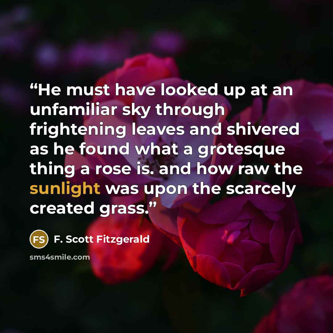 “He must have looked up at an unfamiliar sky through frightening leaves and shivered as he found what a grotesque thing a rose is. and how raw the sunlight was upon the scarcely created grass.” quote by F. Scott Fitzgerald