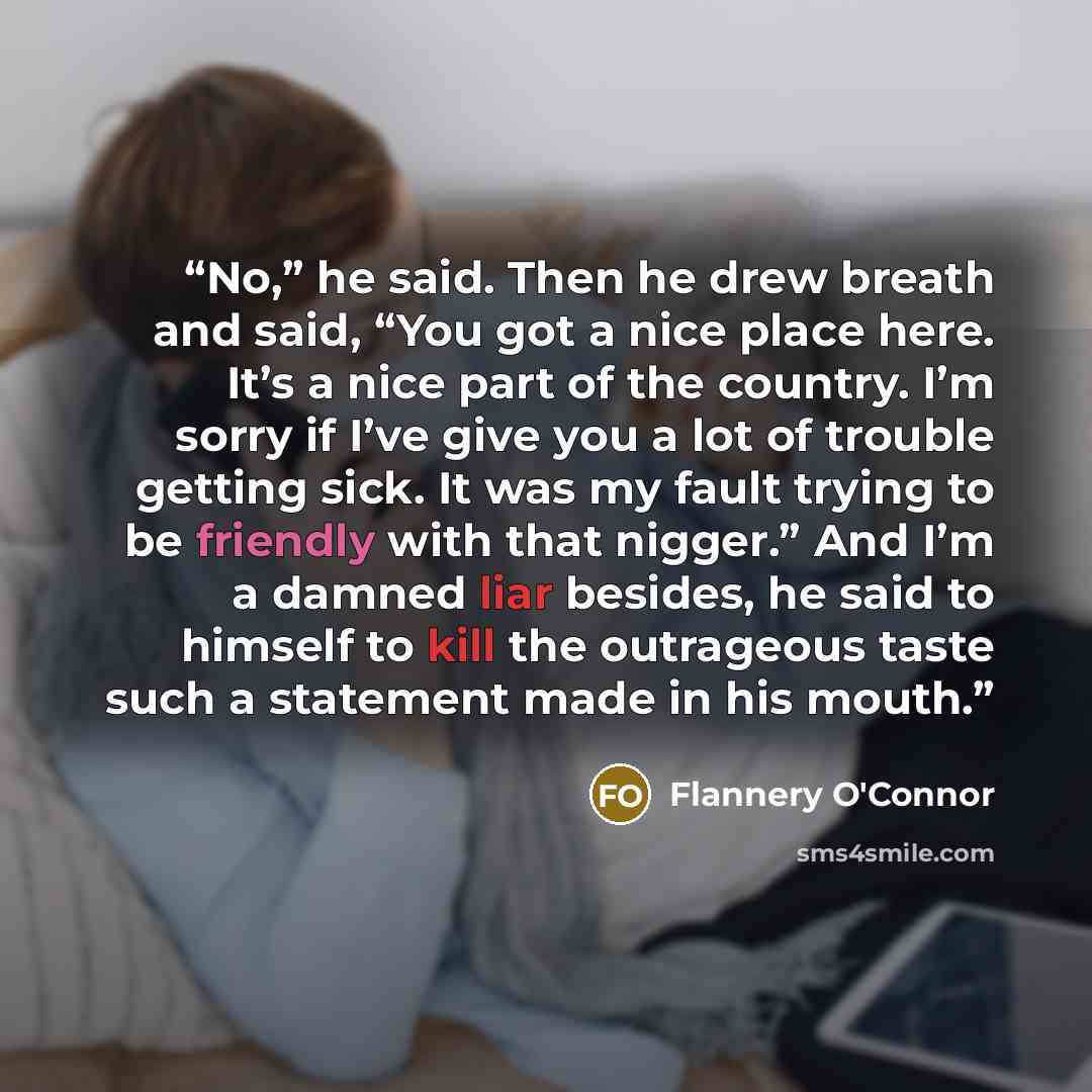 “No,” he said. Then he drew breath and said, “You got a nice place here. It’s a nice part of the country. I’m sorry if I’ve give you a lot of trouble getting sick. It was my fault trying to be friendly with that nigger.” And I’m a damned liar besides, he said to himself to kill the outrageous taste…” quote by Flannery O'Connor