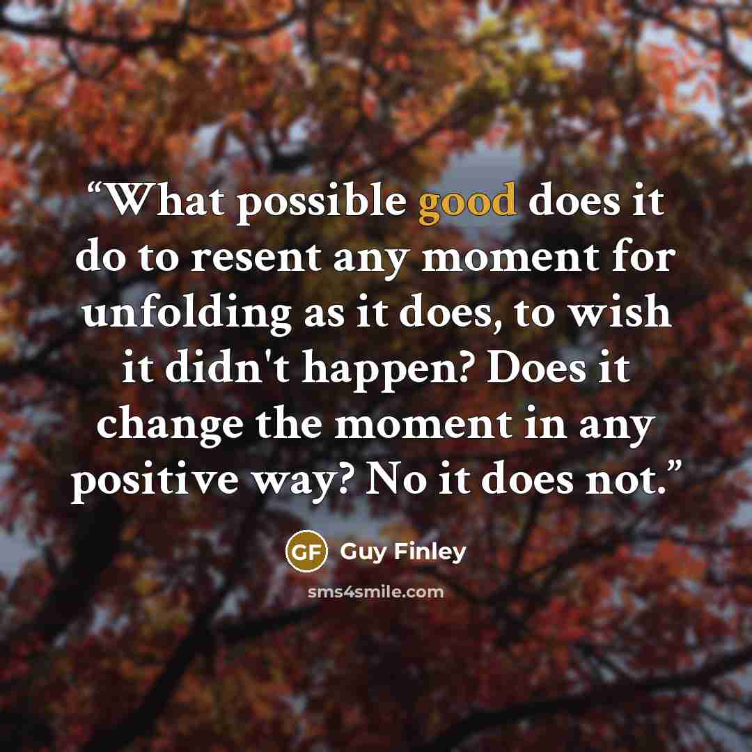 “What possible good does it do to resent any moment for unfolding as it does, to wish it didn't happen? Does it change the moment in any positive way? No it does not.” quote by Guy Finley