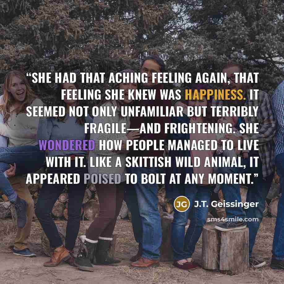 “She had that aching feeling again, that feeling she knew was happiness. It seemed not only unfamiliar but terribly fragile—and frightening. She wondered how people managed to live with it. Like a skittish wild animal, it appeared poised to bolt at any moment.” quote by J.T. Geissinger