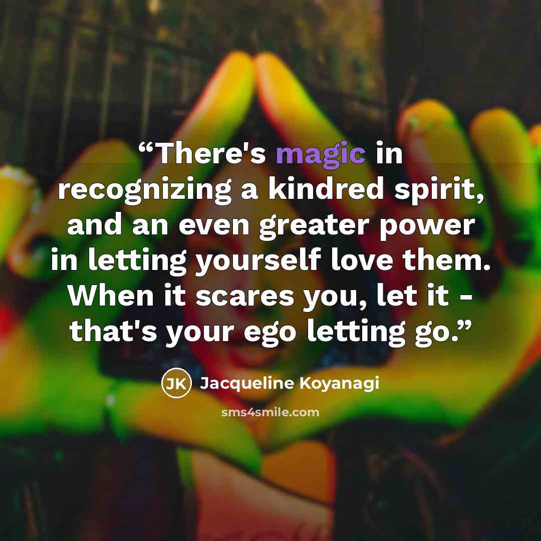 “There's magic in recognizing a kindred spirit, and an even greater power in letting yourself love them. When it scares you, let it - that's your ego letting go.” quote by Jacqueline Koyanagi
