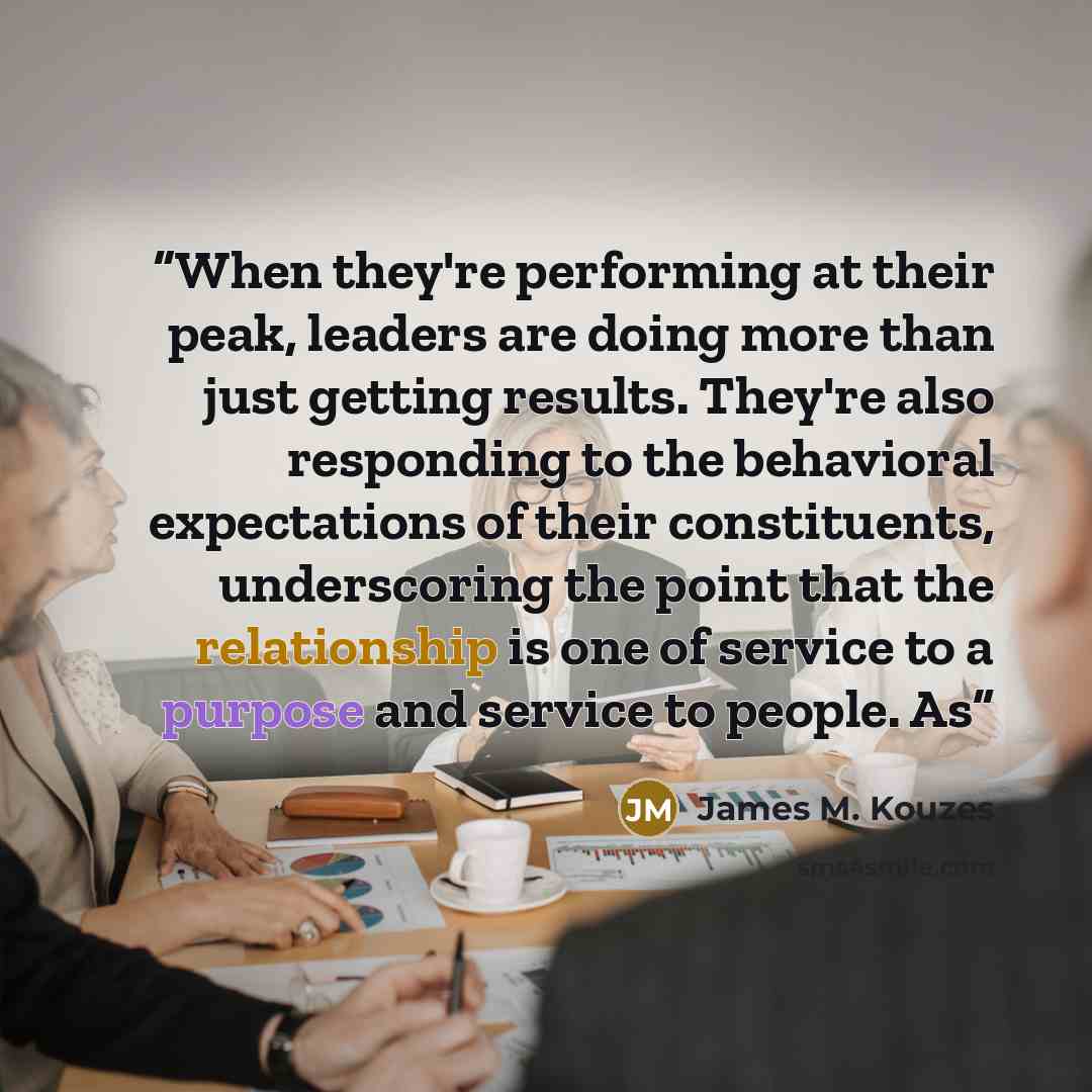 “When they're performing at their peak, leaders are doing more than just getting results. They're also responding to the behavioral expectations of their constituents, underscoring the point that the relationship is one of service to a purpose and service to people. As” quote by James M. Kouzes
